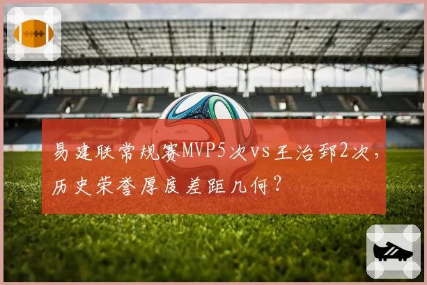 易建联常规赛MVP5次vs王治郅2次,历史荣誉厚度差距几何?