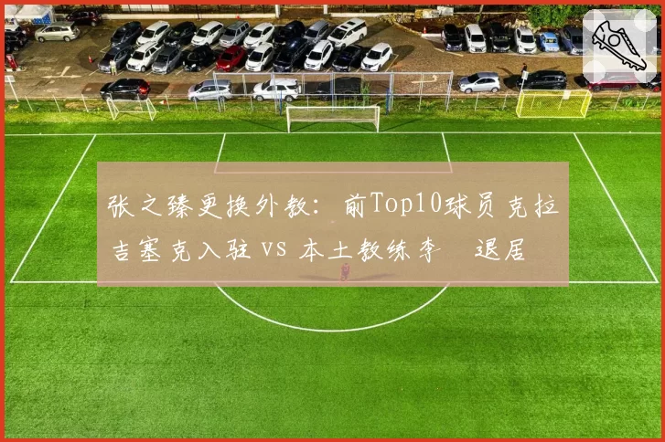 张之臻更换外教:前Top10球员克拉吉塞克入驻 vs 本土教练李喆退居二线