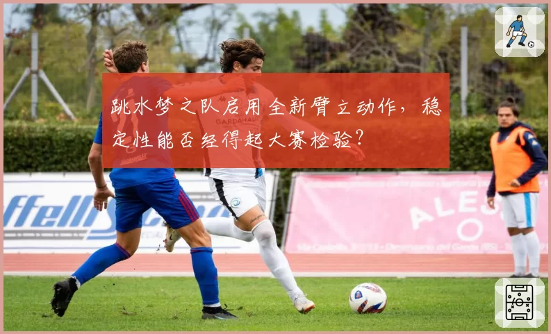 跳水梦之队启用全新臂立动作，稳定性能否经得起大赛检验？