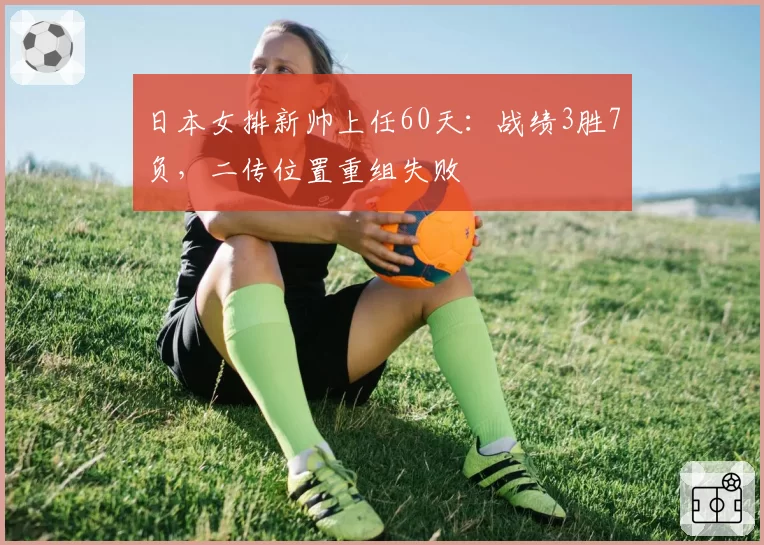 日本女排新帅上任60天:战绩3胜7负,二传位置重组失败