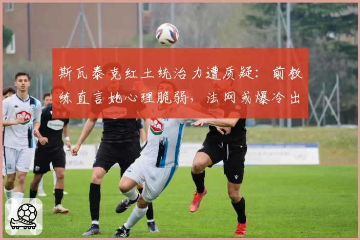 斯瓦泰克红土统治力遭质疑:前教练直言她心理脆弱,法网或爆冷出局
