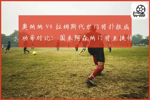 奥纳纳 vs 拉姆斯代尔门将扑救成功率对比:国米阿森纳门将互换传闻升温