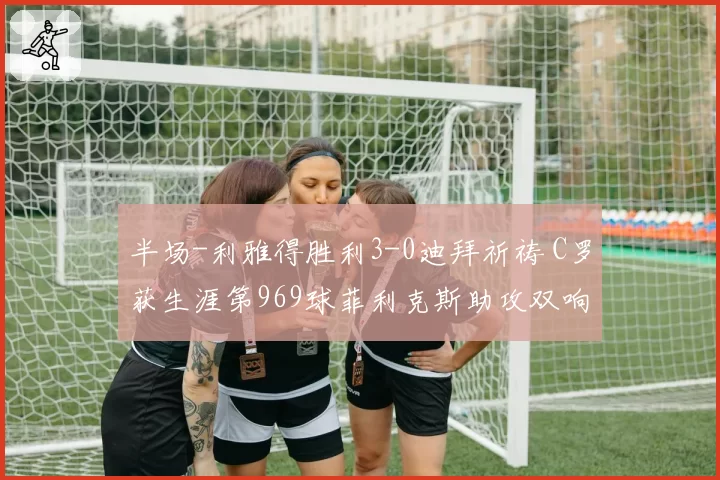 半场-利雅得胜利3-0迪拜祈祷 C罗获生涯第969球菲利克斯助攻双响