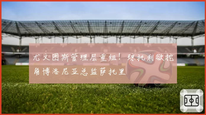 尤文图斯管理层重组!琼托利欲挖角博洛尼亚总监萨托里