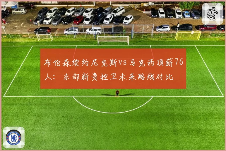 布伦森续约尼克斯vs马克西顶薪76人:东部新贵控卫未来路线对比