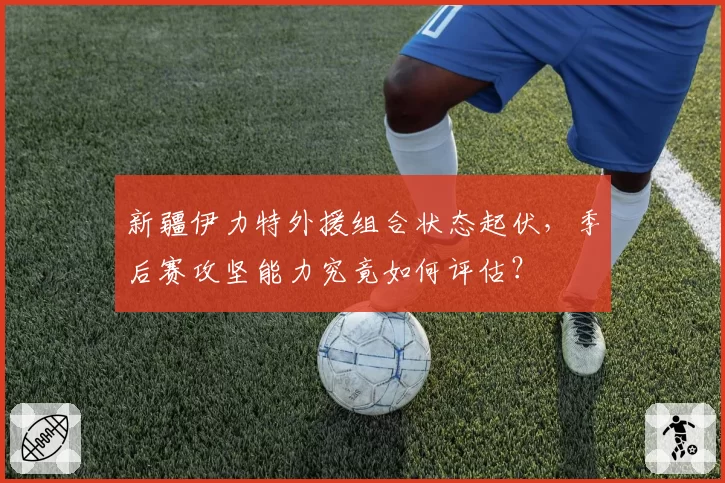 新疆伊力特外援组合状态起伏，季后赛攻坚能力究竟如何评估？