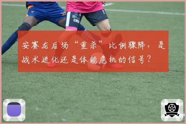 安赛龙后场“重杀”比例骤降，是战术进化还是体能危机的信号？