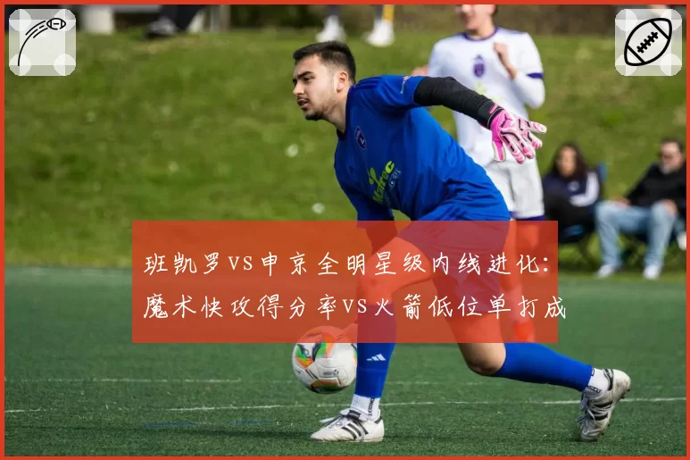班凯罗vs申京全明星级内线进化：魔术快攻得分率vs火箭低位单打成功率