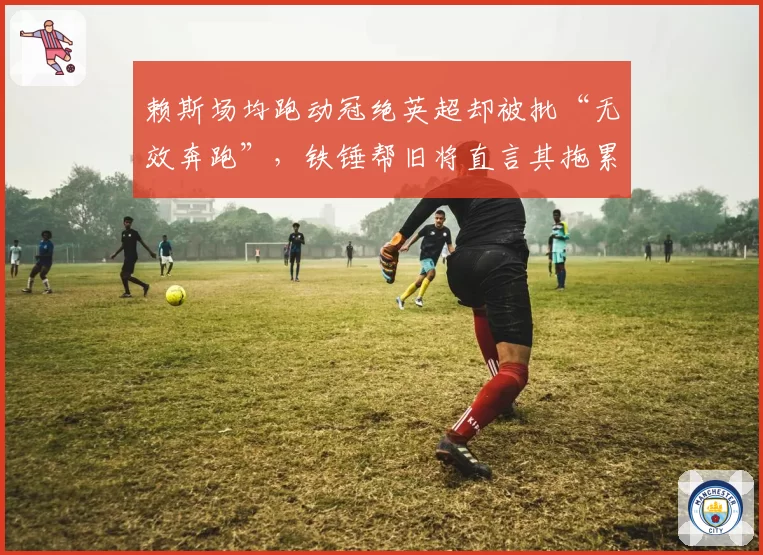 赖斯场均跑动冠绝英超却被批“无效奔跑”，铁锤帮旧将直言其拖累枪手节奏