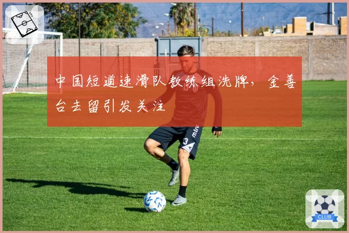 中国短道速滑队教练组洗牌,金善台去留引发关注