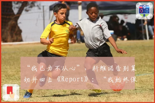 “我已力不从心”，科维诺告别莱切并回击《Report》：“我始终保持透明”