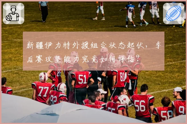 新疆伊力特外援组合状态起伏，季后赛攻坚能力究竟如何评估？