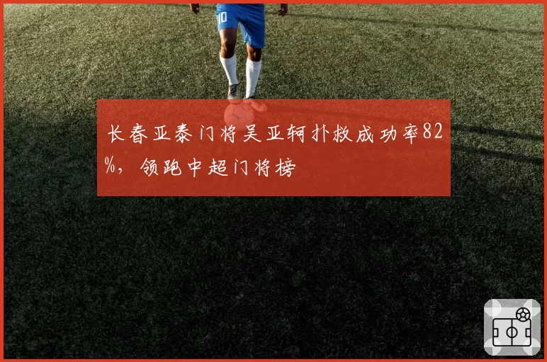 长春亚泰门将吴亚轲扑救成功率82%,领跑中超门将榜