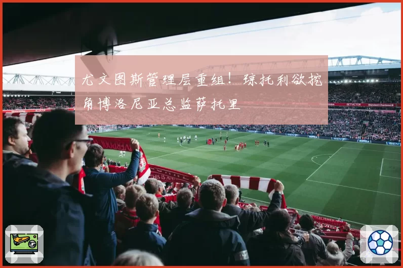 尤文图斯管理层重组!琼托利欲挖角博洛尼亚总监萨托里