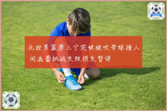 北控男篮廖三宁突破被吹带球撞人 闵鹿蕾挑战失败损失暂停