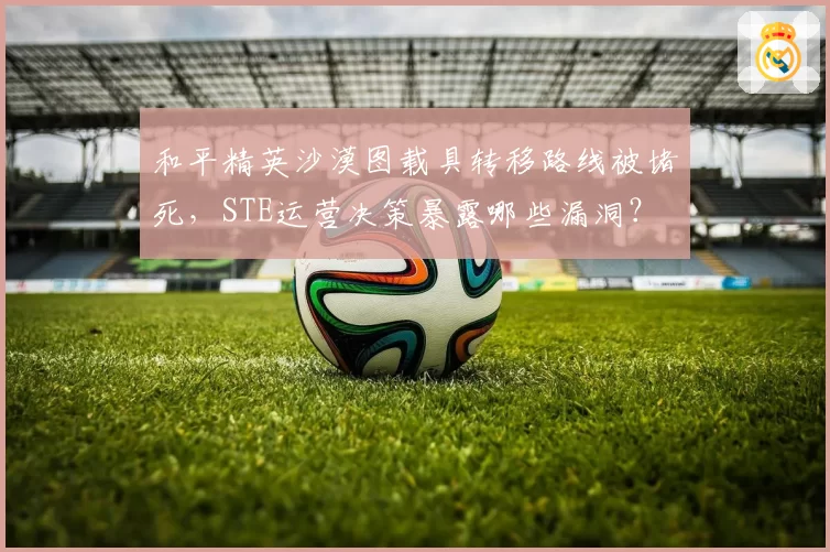 和平精英沙漠图载具转移路线被堵死，STE运营决策暴露哪些漏洞？