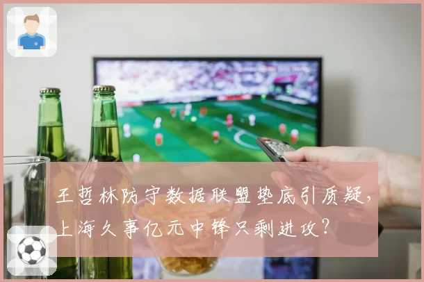 王哲林防守数据联盟垫底引质疑，上海久事亿元中锋只剩进攻？