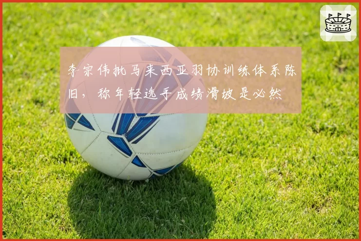 李宗伟批马来西亚羽协训练体系陈旧,称年轻选手成绩滑坡是必然