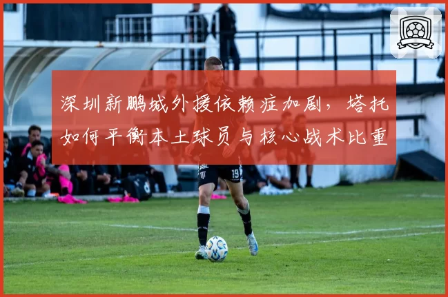 深圳新鹏城外援依赖症加剧，塔托如何平衡本土球员与核心战术比重？