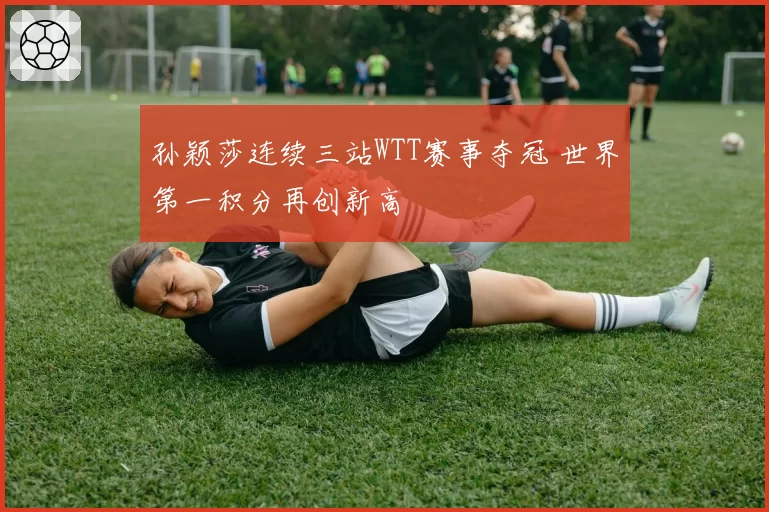 孙颖莎连续三站WTT赛事夺冠 世界第一积分再创新高