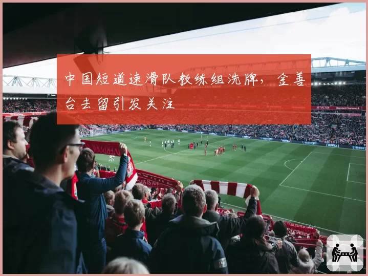 中国短道速滑队教练组洗牌,金善台去留引发关注