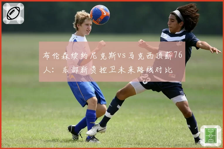 布伦森续约尼克斯vs马克西顶薪76人:东部新贵控卫未来路线对比