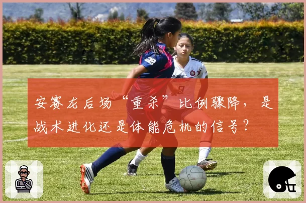 安赛龙后场“重杀”比例骤降，是战术进化还是体能危机的信号？