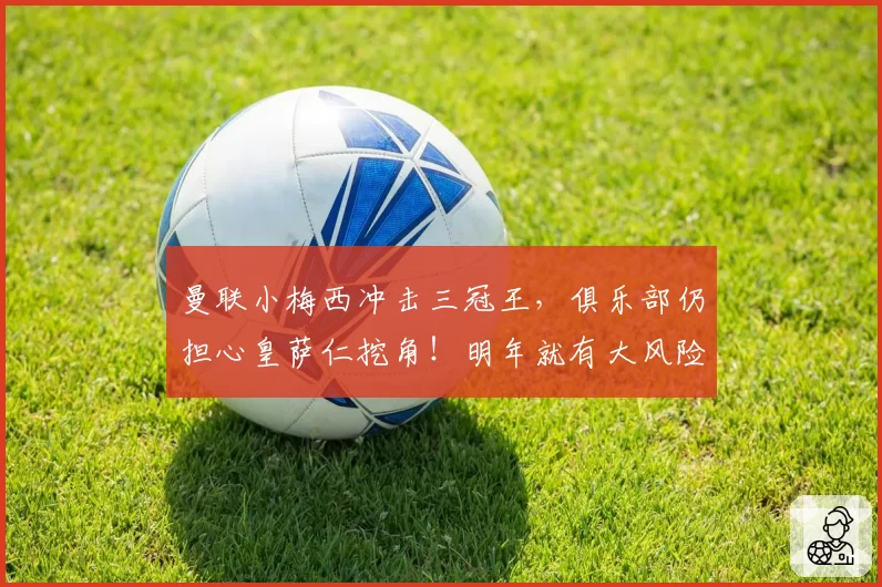 曼联小梅西冲击三冠王，俱乐部仍担心皇萨仁挖角！明年就有大风险