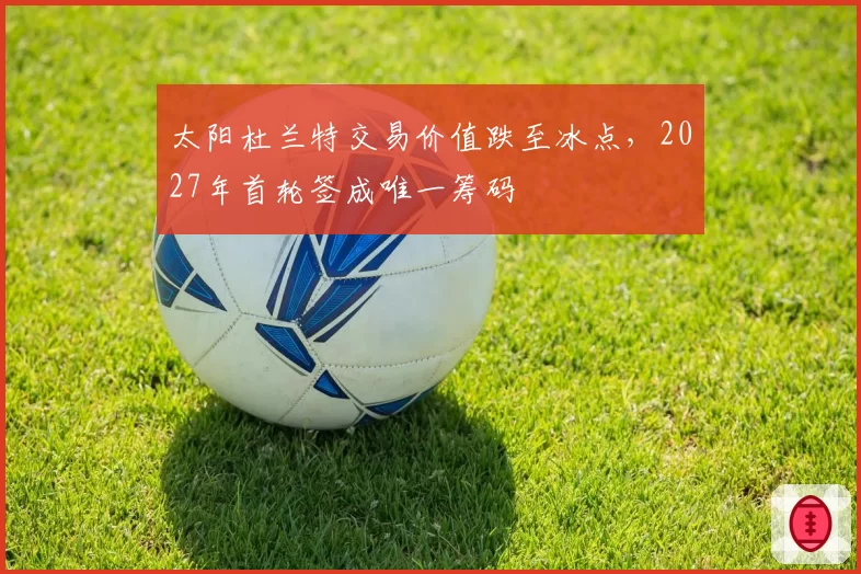 太阳杜兰特交易价值跌至冰点,2027年首轮签成唯一筹码