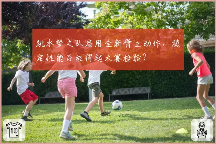 跳水梦之队启用全新臂立动作，稳定性能否经得起大赛检验？