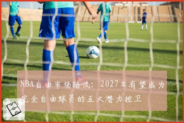 NBA自由市场暗流:2027年有望成为完全自由球员的五大潜力控卫