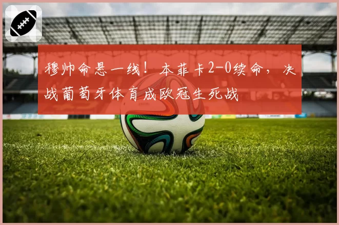 穆帅命悬一线！本菲卡2-0续命，决战葡萄牙体育成欧冠生死战