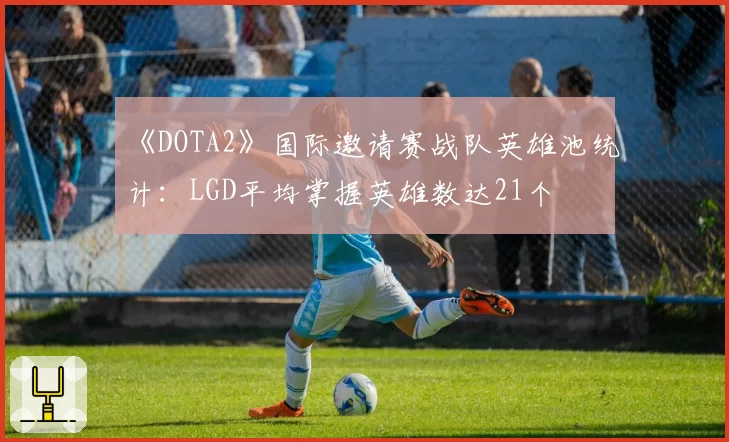 《DOTA2》国际邀请赛战队英雄池统计：LGD平均掌握英雄数达21个