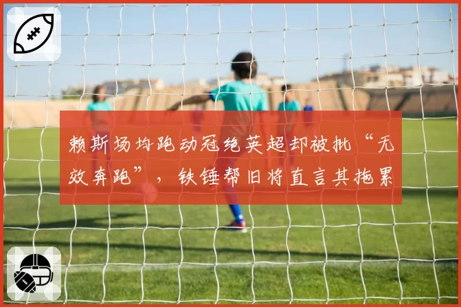 赖斯场均跑动冠绝英超却被批“无效奔跑”，铁锤帮旧将直言其拖累枪手节奏