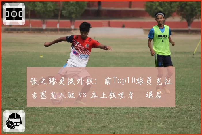 张之臻更换外教:前Top10球员克拉吉塞克入驻 vs 本土教练李喆退居二线