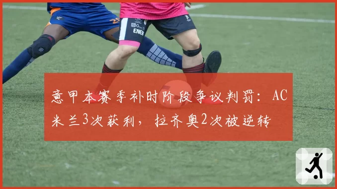意甲本赛季补时阶段争议判罚：AC米兰3次获利，拉齐奥2次被逆转