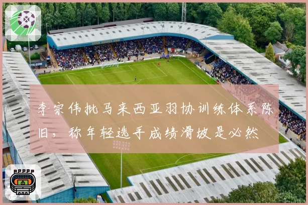 李宗伟批马来西亚羽协训练体系陈旧，称年轻选手成绩滑坡是必然