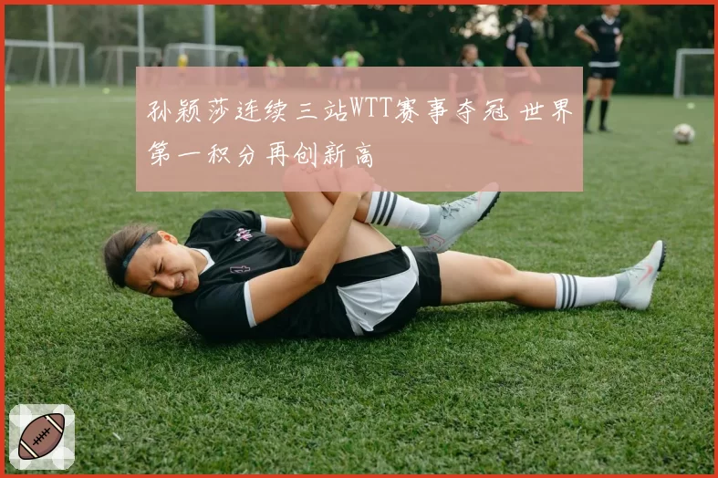 孙颖莎连续三站WTT赛事夺冠 世界第一积分再创新高