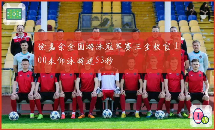 徐嘉余全国游泳冠军赛三金收官 100米仰泳游进53秒