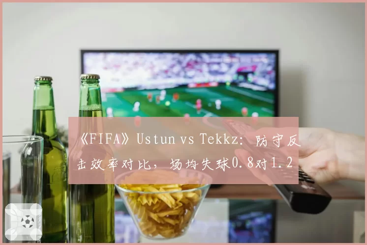 《FIFA》Ustun vs Tekkz:防守反击效率对比,场均失球0.8对1.2