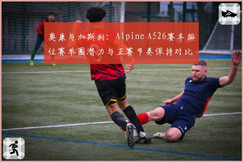 奥康与加斯利：Alpine A526赛车排位赛单圈潜力与正赛节奏保持对比