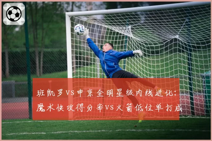 班凯罗vs申京全明星级内线进化：魔术快攻得分率vs火箭低位单打成功率
