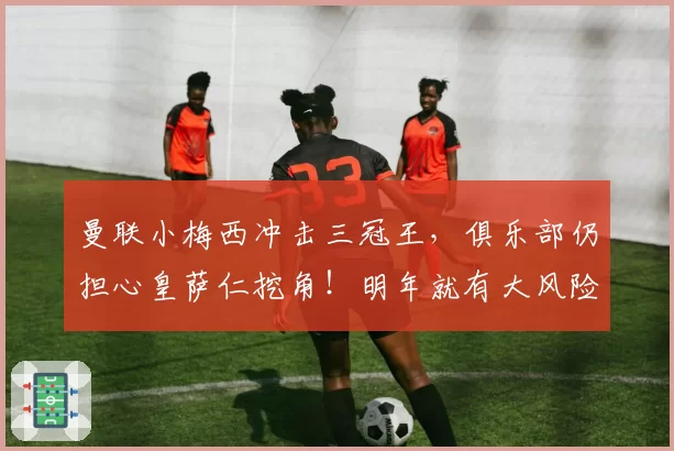 曼联小梅西冲击三冠王，俱乐部仍担心皇萨仁挖角！明年就有大风险