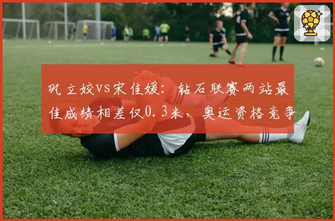 巩立姣vs宋佳媛:钻石联赛两站最佳成绩相差仅0.3米,奥运资格竞争激化