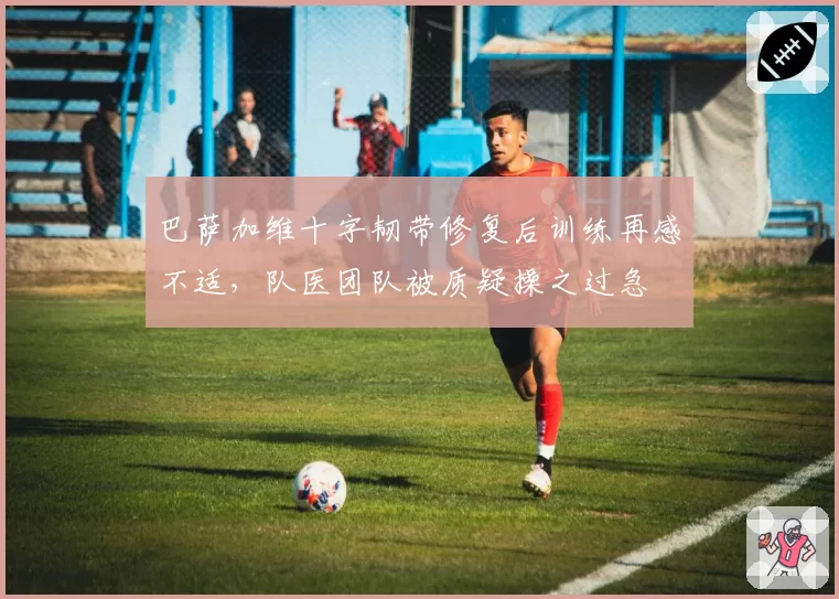 巴萨加维十字韧带修复后训练再感不适,队医团队被质疑操之过急