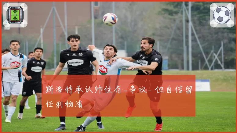 斯洛特承认帅位存_争议_ 但自信留任利物浦