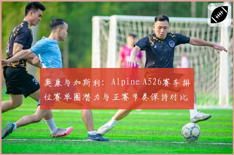 奥康与加斯利：Alpine A526赛车排位赛单圈潜力与正赛节奏保持对比