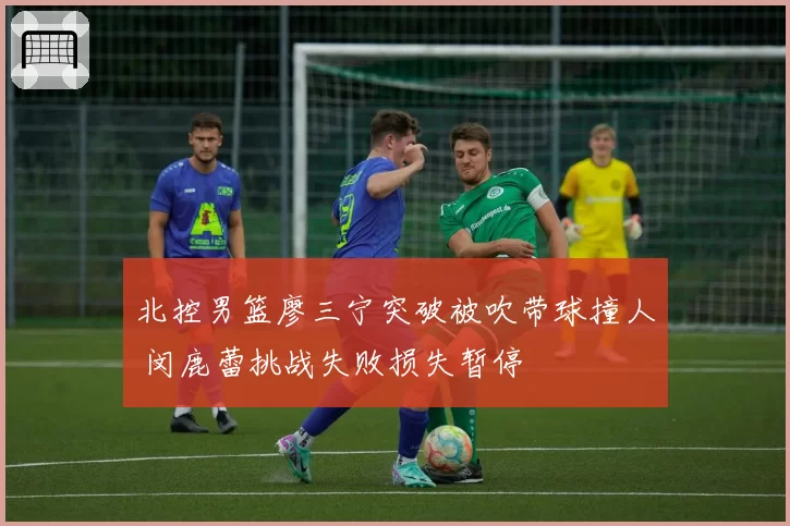 北控男篮廖三宁突破被吹带球撞人 闵鹿蕾挑战失败损失暂停