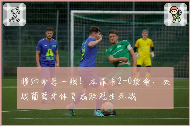 穆帅命悬一线！本菲卡2-0续命，决战葡萄牙体育成欧冠生死战