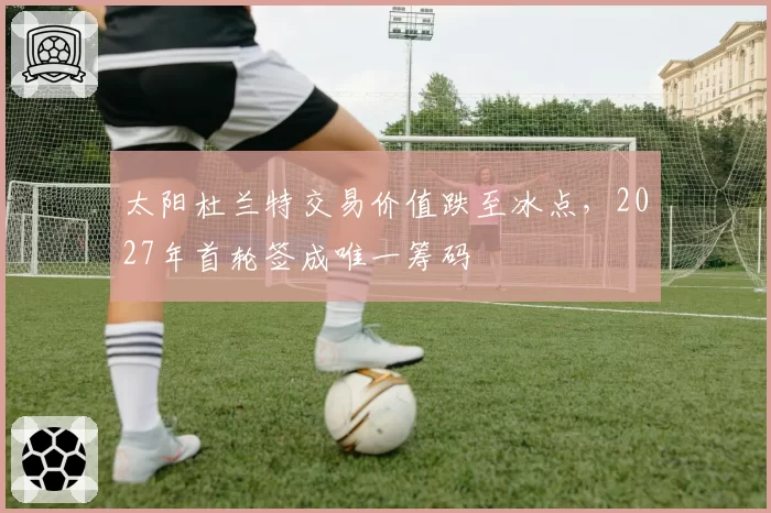 太阳杜兰特交易价值跌至冰点,2027年首轮签成唯一筹码